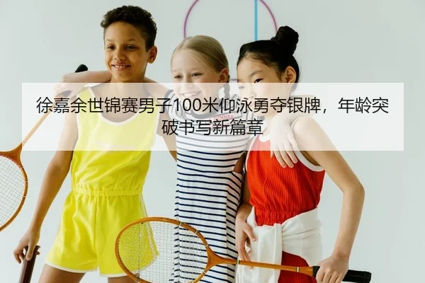 徐嘉余世锦赛男子100米仰泳勇夺银牌，年龄突破书写新篇章